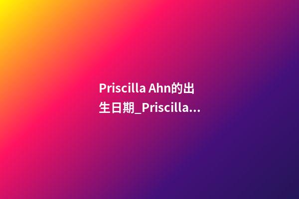 Priscilla Ahn的出生日期_Priscilla Ahn的生辰八字